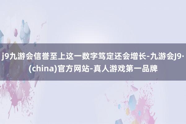j9九游会信誉至上这一数字笃定还会增长-九游会J9·(china)官方网站-真人游戏第一品牌