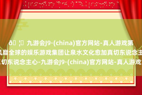 🦄九游会J9·(china)官方网站-真人游戏第一品牌【登录入口】风靡全球的娱乐游戏集团让泉水文化愈加真切东说念主心-九游会J9·(china)官方网站-真人游戏第一品牌