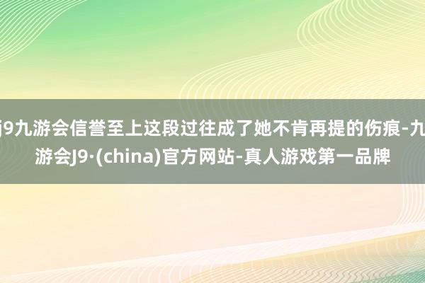 j9九游会信誉至上这段过往成了她不肯再提的伤痕-九游会J9·(china)官方网站-真人游戏第一品牌