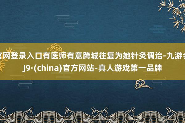 官网登录入口有医师有意跨城往复为她针灸调治-九游会J9·(china)官方网站-真人游戏第一品牌