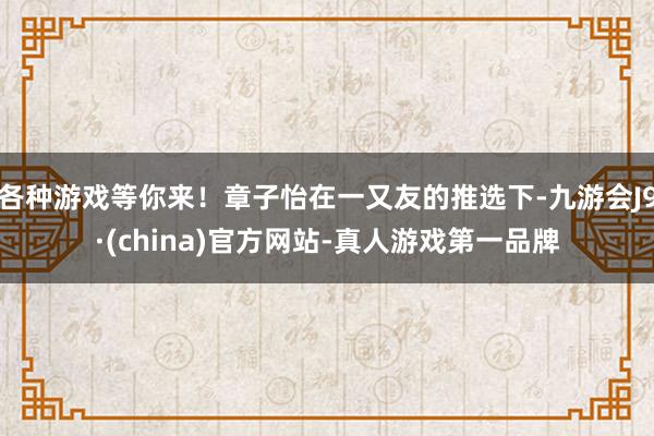 各种游戏等你来！章子怡在一又友的推选下-九游会J9·(china)官方网站-真人游戏第一品牌