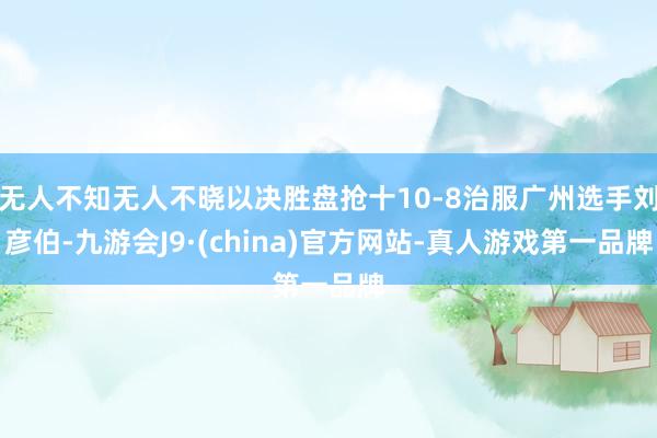 无人不知无人不晓以决胜盘抢十10-8治服广州选手刘彦伯-九游会J9·(china)官方网站-真人游戏第一品牌