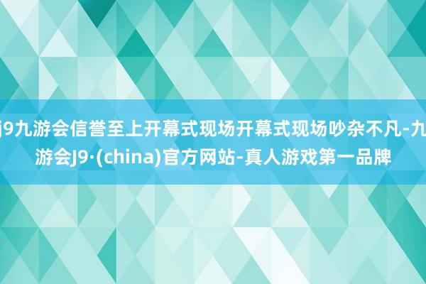 j9九游会信誉至上开幕式现场开幕式现场吵杂不凡-九游会J9·(china)官方网站-真人游戏第一品牌