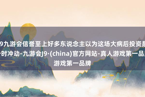 j9九游会信誉至上好多东说念主以为这场大病后投资是一时冲动-九游会J9·(china)官方网站-真人游戏第一品牌