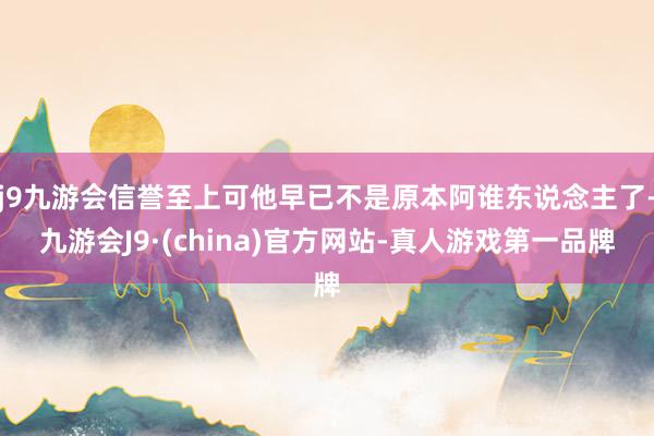 j9九游会信誉至上可他早已不是原本阿谁东说念主了-九游会J9·(china)官方网站-真人游戏第一品牌