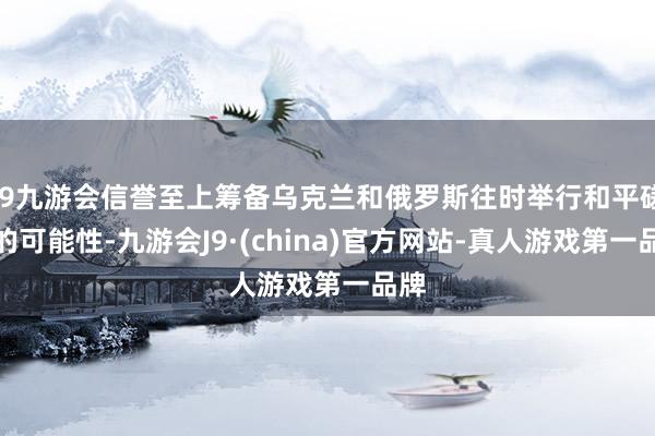 j9九游会信誉至上筹备乌克兰和俄罗斯往时举行和平磋议的可能性-九游会J9·(china)官方网站-真人游戏第一品牌