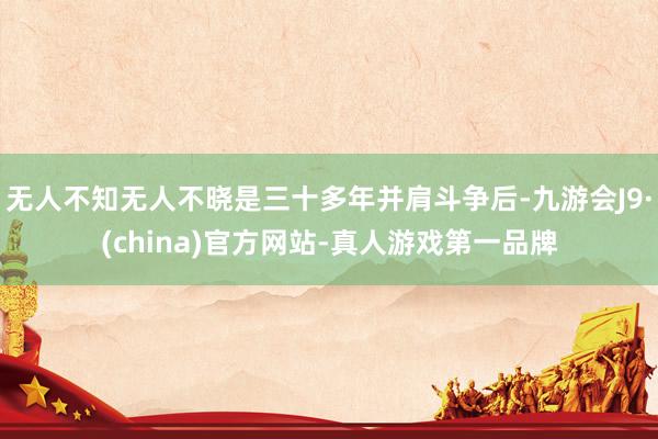 无人不知无人不晓是三十多年并肩斗争后-九游会J9·(china)官方网站-真人游戏第一品牌