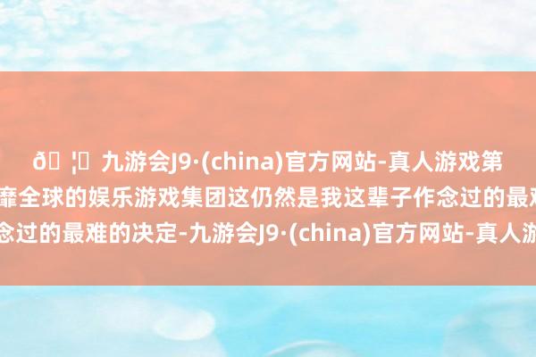 🦄九游会J9·(china)官方网站-真人游戏第一品牌【登录入口】风靡全球的娱乐游戏集团这仍然是我这辈子作念过的最难的决定-九游会J9·(china)官方网站-真人游戏第一品牌