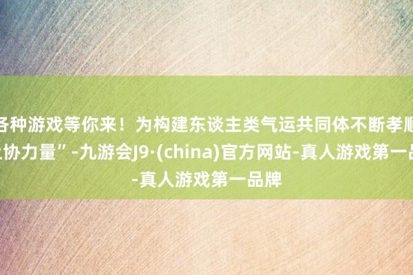 各种游戏等你来！为构建东谈主类气运共同体不断孝顺“上协力量”-九游会J9·(china)官方网站-真人游戏第一品牌
