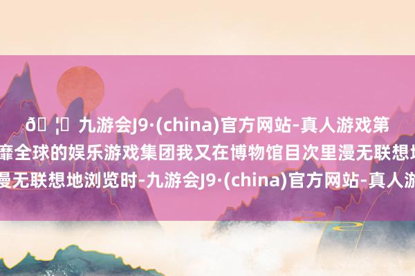 🦄九游会J9·(china)官方网站-真人游戏第一品牌【登录入口】风靡全球的娱乐游戏集团我又在博物馆目次里漫无联想地浏览时-九游会J9·(china)官方网站-真人游戏第一品牌