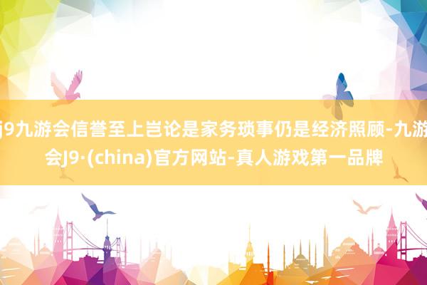 j9九游会信誉至上岂论是家务琐事仍是经济照顾-九游会J9·(china)官方网站-真人游戏第一品牌
