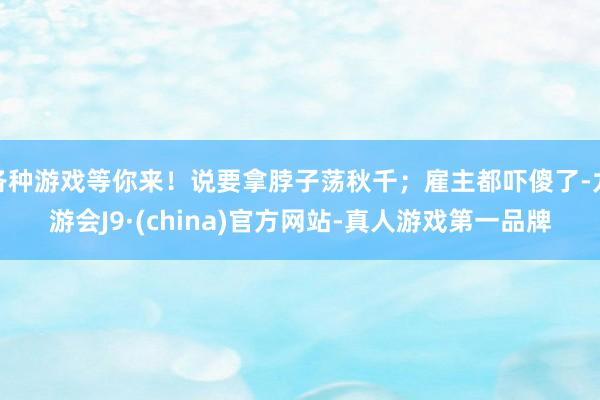 各种游戏等你来！说要拿脖子荡秋千；雇主都吓傻了-九游会J9·(china)官方网站-真人游戏第一品牌