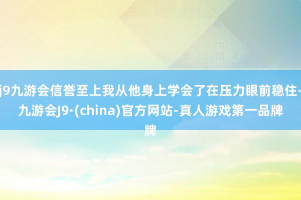 j9九游会信誉至上我从他身上学会了在压力眼前稳住-九游会J9·(china)官方网站-真人游戏第一品牌