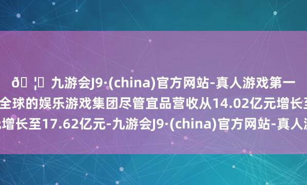 🦄九游会J9·(china)官方网站-真人游戏第一品牌【登录入口】风靡全球的娱乐游戏集团尽管宜品营收从14.02亿元增长至17.62亿元-九游会J9·(china)官方网站-真人游戏第一品牌